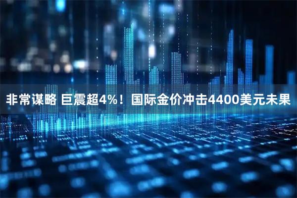 非常谋略 巨震超4%!国际金价冲击4400美元未果