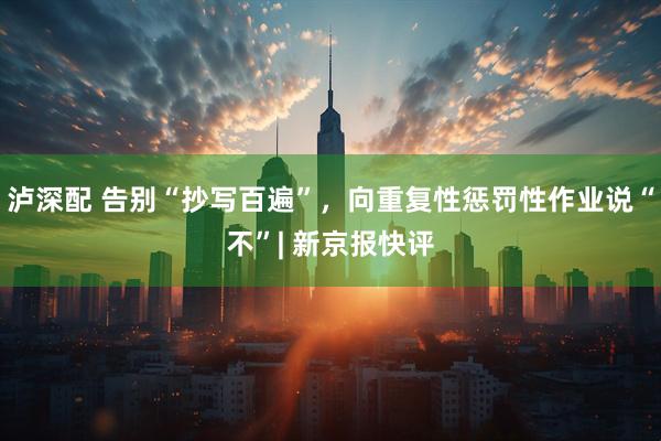 泸深配 告别“抄写百遍”,向重复性惩罚性作业说“不”| 新京报快评