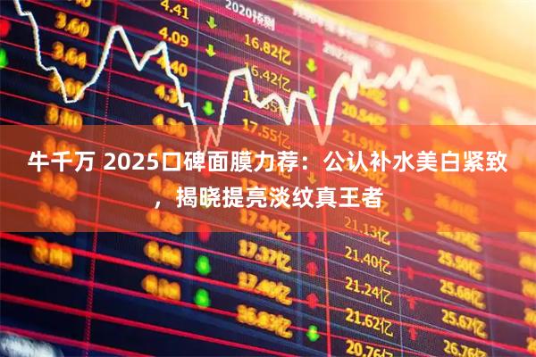 牛千万 2025口碑面膜力荐：公认补水美白紧致，揭晓提亮淡纹真王者
