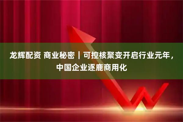 龙辉配资 商业秘密|可控核聚变开启行业元年,中国企业逐鹿商用化