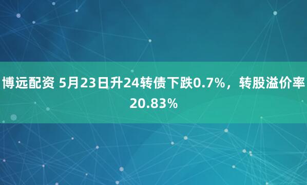 博远配资 5月23日升24转债下跌0.7%，转股溢价率20.83%