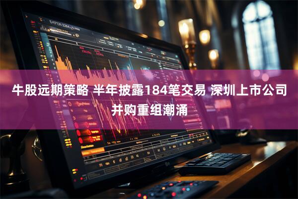 牛股远期策略 半年披露184笔交易 深圳上市公司并购重组潮涌