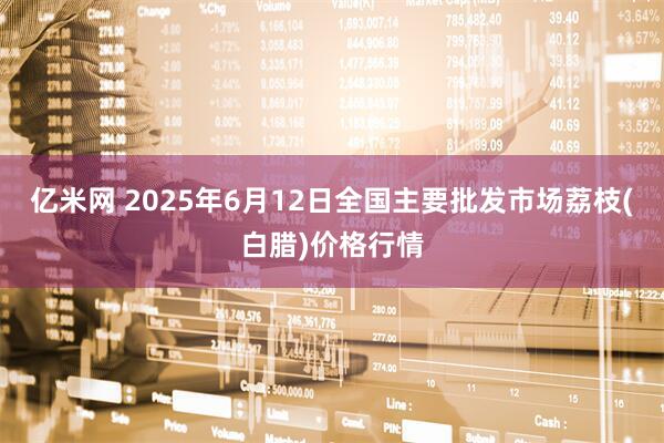 亿米网 2025年6月12日全国主要批发市场荔枝(白腊)价格行情