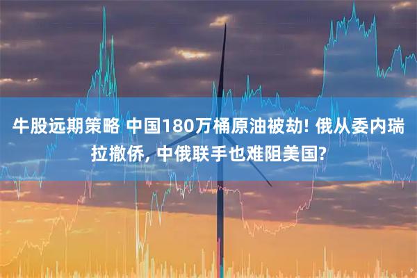 牛股远期策略 中国180万桶原油被劫! 俄从委内瑞拉撤侨, 中俄联手也难阻美国?
