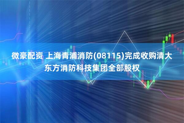 微豪配资 上海青浦消防(08115)完成收购清大东方消防科技集团全部股权