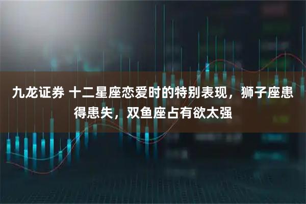 九龙证券 十二星座恋爱时的特别表现,狮子座患得患失,双鱼座占有欲太强