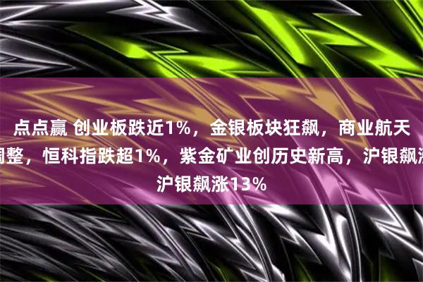 点点赢 创业板跌近1%，金银板块狂飙，商业航天集体调整，恒科指跌超1%，紫金矿业创历史新高，沪银飙涨13%