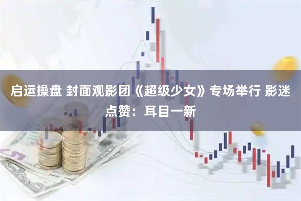 启运操盘 封面观影团《超级少女》专场举行 影迷点赞:耳目一新