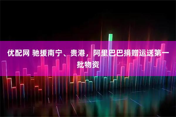 优配网 驰援南宁、贵港,阿里巴巴捐赠运送第一批物资