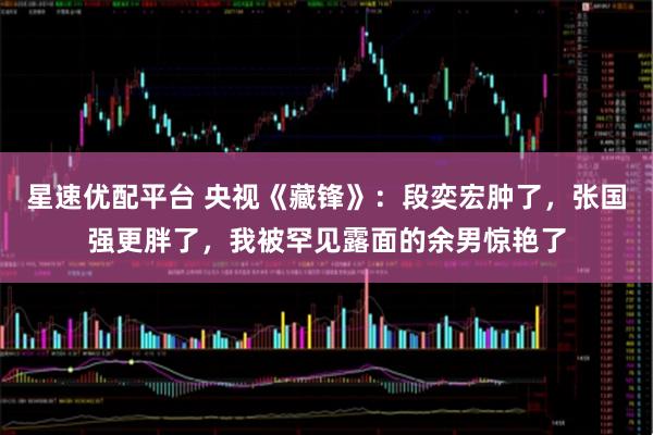星速优配平台 央视《藏锋》：段奕宏肿了，张国强更胖了，我被罕见露面的余男惊艳了