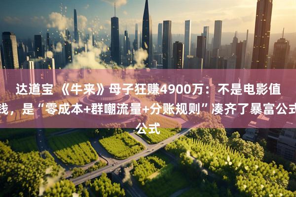 达道宝 《牛来》母子狂赚4900万：不是电影值钱，是“零成本+群嘲流量+分账规则”凑齐了暴富公式