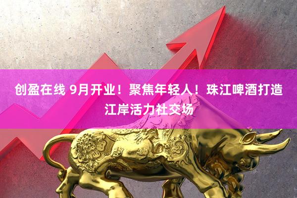 创盈在线 9月开业!聚焦年轻人!珠江啤酒打造江岸活力社交场