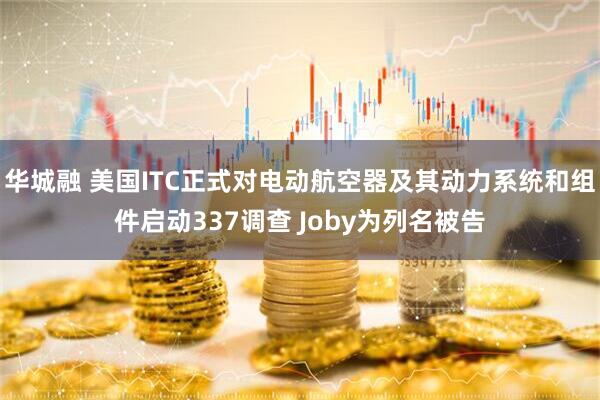 华城融 美国ITC正式对电动航空器及其动力系统和组件启动337调查 Joby为列名被告